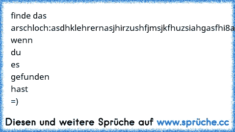 finde das arschloch:
asdhklehrernasjhirzushfjmsjkfhuzsiahgasfhi8azudfh
*like* wenn du es gefunden hast =)