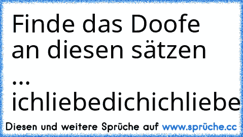 Finde das Doofe an diesen sätzen ... 
ichliebedichichliebedichichliebedichichliebedichichliebedichichliebedichichliebedichichliebedichichliebedichichliebedichichliebedichichliebedichichliebedichichliebedichichliebedichichliebedichichliebedichichliebedichichliebedichichliebedichichliebedichichliebedichichliebedichichliebedichichliebedichichliebedichichliebedichichliebedichichliebedichichliebedichic...