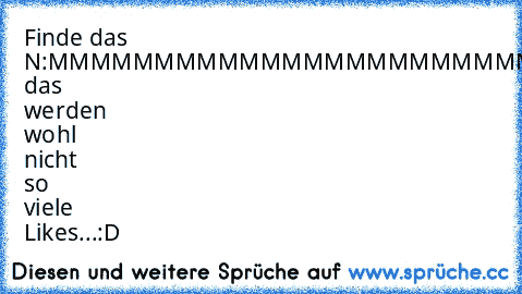 Finde das N:
MMMMMMMMMMMMMMMMMMMMMMMMMM
MMMMMMMMMMMMMMMMMMMMMMMMMM
MMMMMMMMMMMMMMMMMMMMMMMMMM
Gefunden?
Schade das werden wohl nicht so viele Likes...
:D