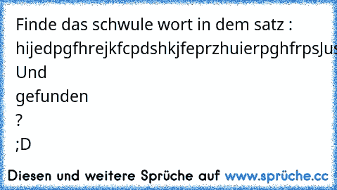 Finde das schwule wort in dem satz :  hijedpgfhrejkfcpdshkjfeprzhuierpghfrpsJustinbieberhsuioüfhjdküsfhdügdfhgg+rhj 
Und gefunden ? ;D