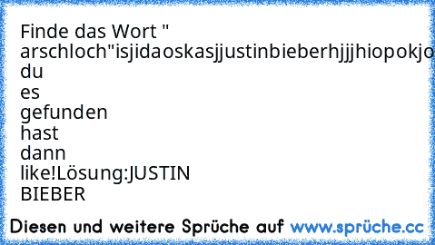 Finde das Wort " arschloch"
isjidaoskasjjustinbieberhjjjhiopokjoikjbjjghiighjikdoksdkskdls
Wenn du es gefunden hast dann like!
Lösung:
JUSTIN BIEBER