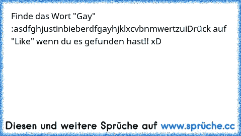 Finde das Wort "Gay" :
asdfghjustinbieberdfgayhjklxcvbnmwertzui
Drück auf "Like" wenn du es gefunden hast!! xD