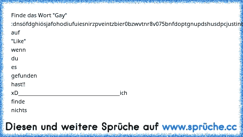 Finde das Wort "Gay" :
dnsöfdghiösjafohodiufuiesnirzpveintzbier0bzwvtnr8v075bnfdoptgnupdshusdpcjustinbieberjsdögjfikjigomvfnboinfgnbpfhoigh
Drück auf "Like" wenn du es gefunden hast!! xD
________________________________________
ich finde nichts