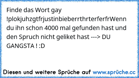 Finde das Wort gay !
plokjuhzgtfrjustinbieberrthrterferfr
Wenn du ihn schon 4000 mal gefunden hast und den Spruch nicht geliket hast ---> DU GANGSTA ! :D