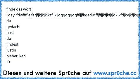 finde das wort ''gay''
fdwffffjejferjfjkjkjkjksfjjkjjggggggggffijjfkgadwjffjffjjkfjkfjfjdkjkfdjkvjkfjkgaydjhhfhjfjhfhjfjdhdhjdffsfffff
wenn du gedacht hast du findest justin bieber
liken :D