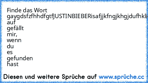 Finde das Wort gay
gdsfzfhhdfgtfJUSTINBIEBERisafjjkfngjkhgjdufh
klicke auf gefällt mir, wenn du es gefunden hast