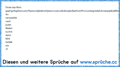 Finde das Wort gay
hgvfegfwsvcuevcfhjsevuckjdsbmvhjwevcruoecuekvboujlevfjwefuevfhrvcuowegciwlqhdcowqvjeibvjl
Wenn du verzweifelt nach Justin Bieber suchst dann klick Gefällt mir :D