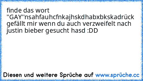 finde das wort ''GAY''
nsahfauhcfnkajhskdhabxbkska
drück gefällt mir wenn du auch verzweifelt nach justin bieber gesucht hasd :DD