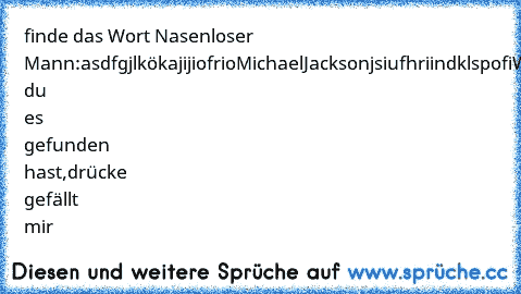 finde das Wort Nasenloser Mann:
asdfgjlkökajijiofrioMichaelJacksonjsiufhriindklspofi
Wenn du es gefunden hast,drücke gefällt mir