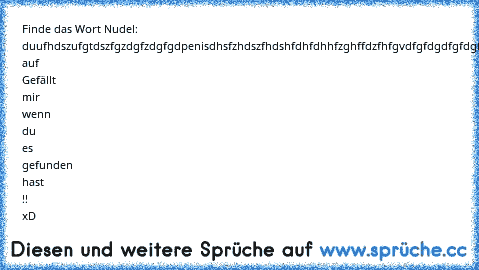 Finde das Wort Nudel: 
duufhdszufgtdszfgzdgfzdgfgdpenisdhsfzhdszfhdshfdhfdhhfzghffdzfhfgvdfgfdgdfgfdgf
Drück auf Gefällt mir wenn du es gefunden hast !! xD