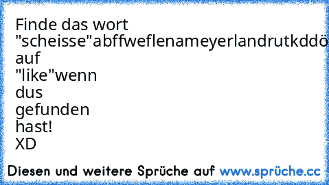 Finde das wort "scheisse"
abffweflenameyerlandrutkddöfrjföergf
klick auf "like"wenn dus gefunden hast! XD