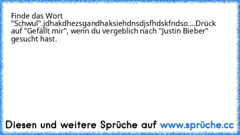 Finde das Wort "Schwul".
jdhakdhezsgandhaksiehdnsdjsfhdskfndso
....
Drück auf "Gefällt mir", wenn du vergeblich nach "Justin Bieber" gesucht hast.