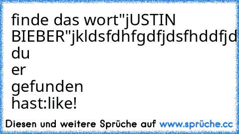 finde das wort"jUSTIN BIEBER"
jkldsfdhfgdfjdsfhddfjdfdsjfGAYdfjkldsfkldsfjkdsjfdsfdsj
wenn du er gefunden hast:like!