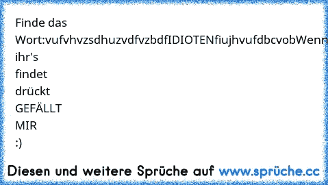 Finde das Wort:
vufvhvzsdhuzvdfvzbdfIDIOTENfiujhvufdbcvob
Wenn ihr's findet drückt GEFÄLLT MIR :)