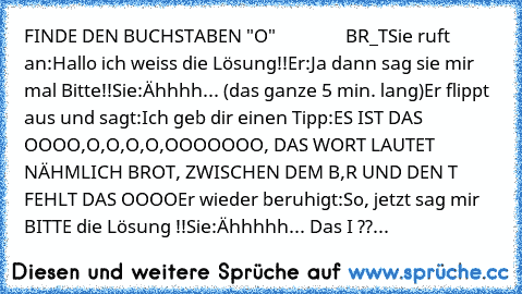 FINDE DEN BUCHSTABEN "O"
                BR_T
Sie ruft an:
Hallo ich weiss die Lösung!!
Er:
Ja dann sag sie mir mal Bitte!!
Sie:
Ähhhh... (das ganze 5 min. lang)
Er flippt aus und sagt:
Ich geb dir einen Tipp:
ES IST DAS OOOO,O,O,O,O,OOOOOOO, DAS WORT LAUTET NÄHMLICH BROT, ZWISCHEN DEM B,R UND DEN T FEHLT DAS OOOO
Er wieder beruhigt:
So, jetzt sag mir BITTE die Lösung !!
Sie:
Ähhhhh... Das I ??
Er...