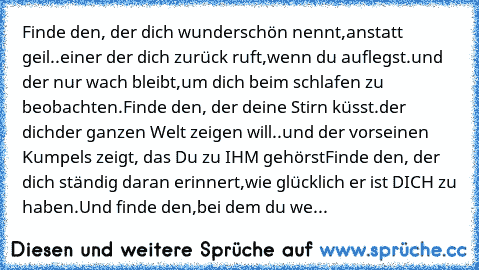 Finde den, der dich wunderschön nennt,
anstatt geil…..einer der dich zurück ruft,
wenn du auflegst….und der nur wach bleibt,
um dich beim schlafen zu beobachten.
Finde den, der deine Stirn küsst….der dich
der ganzen Welt zeigen will…..und der vor
seinen Kumpels zeigt, das Du zu IHM gehörst…
Finde den, der dich ständig daran erinnert,
wie glücklich er ist DICH zu haben….Und finde den,
bei dem du...