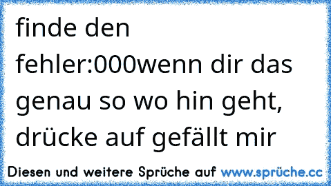 finde den fehler:
000
wenn dir das genau so wo hin geht, drücke auf gefällt mir