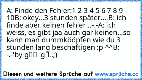 A: Finde den Fehler:
1 2 3 4 5 6 7 8 9 10
B: okey...
3 stunden später....
B: ich finde aber keinen fehler...-.-
A: ich weiss, es gibt jaa auch gar keinen...
so kann man dummkööpfen wie du 3 stunden lang beschäftigen :p ^^
B: -.-'
by ∂υя¢нgєкηαℓℓт αввєя gααιℓ..;) ♥