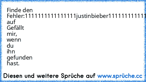 Finde den Fehler:
1111111111111111justinbieber111111111111111111
Drücke auf Gefällt mir, wenn du ihn gefunden hast.