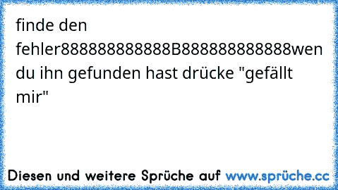 finde den fehler
888888888888B888888888888
wen du ihn gefunden hast drücke "gefällt mir"