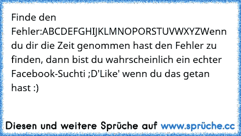 Finde den Fehler:
ABCDEFGHIJKLMNOPORSTUVWXYZ
Wenn du dir die Zeit genommen hast den Fehler zu finden, dann bist du wahrscheinlich ein echter Facebook-Suchti ;D
'Like' wenn du das getan hast :)