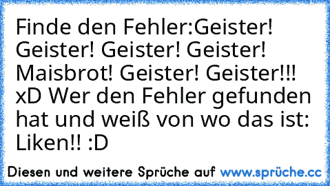 Finde den Fehler:
Geister! Geister! Geister! Geister! Maisbrot! Geister! Geister!!! 
xD Wer den Fehler gefunden hat und weiß von wo das ist: Liken!! :D