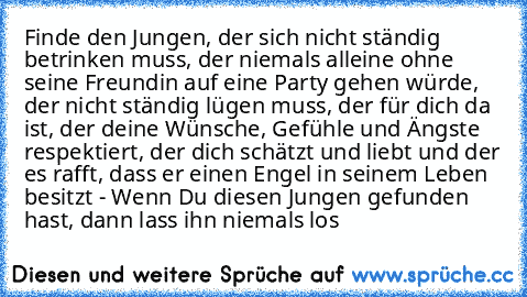 Finde den Jungen, der sich nicht ständig betrinken muss, der niemals alleine ohne seine Freundin auf eine Party gehen würde, der nicht ständig lügen muss, der für dich da ist, der deine Wünsche, Gefühle und Ängste respektiert, der dich schätzt und liebt und der es rafft, dass er einen Engel in seinem Leben besitzt - Wenn Du diesen Jungen gefunden hast, dann lass ihn niemals los ♥