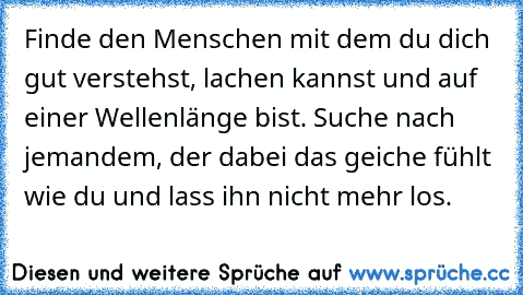 Finde den Menschen mit dem du dich gut verstehst, lachen kannst und auf einer Wellenlänge bist. Suche nach jemandem, der dabei das geiche fühlt wie du und lass ihn nicht mehr los.