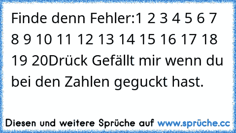 Finde denn Fehler:
1 2 3 4 5 6 7 8 9 10 11 12 13 14 15 16 17 18 19 20
Drück Gefällt mir wenn du bei den Zahlen geguckt hast.