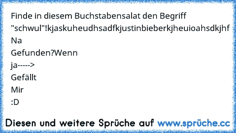 Finde in diesem Buchstabensalat den Begriff "schwul"!
kjaskuheudhsadfkjustinbieberkjheuioahsdkjhf 
Na Gefunden?
Wenn ja-----> Gefällt Mir :D