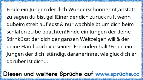 Finde ein Jungen der dich Wunderschön
nennt,anstatt zu sagen du bist geil!
Einer der dich zurück ruft wenn du
beim streit auflegst & nur wach
bleibt um dich beim schlafen zu be-
obachten!
Finde ein Jungen der deine Stirn
küsst der dich der ganzen Welt
zeigen will & der deine Hand auch vor
seinen Freunden hält !
Finde ein Jungen der dich  ständigt daran
erinnet wie glücklich er darüber ist
 dich...