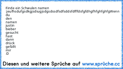 Finde ein Schwulen namen :
jeufhsdufgsdkgjsdiugjsdgsdssdfsdfsddsfdfffdsfgfdhgfhfghfghfg
Wenn du den namen justin bieber gesucht hast dann drück gefällt mir :D