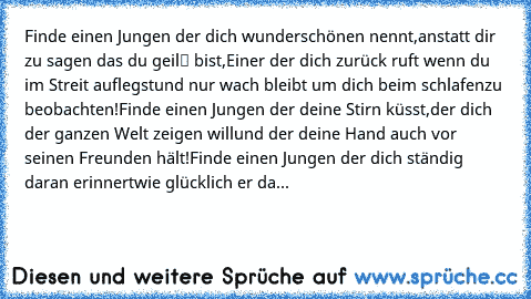 Finde einen Jungen der dich wunderschönen nennt,
anstatt dir zu sagen das du „geil“ bist,
Einer der dich zurück ruft wenn du im Streit auflegst
und nur wach bleibt um dich beim schlafen
zu beobachten!
Finde einen Jungen der deine Stirn küsst,
der dich der ganzen Welt zeigen will
und der deine Hand auch vor seinen Freunden hält!
Finde einen Jungen der dich ständig daran erinnert
wie glücklich er...