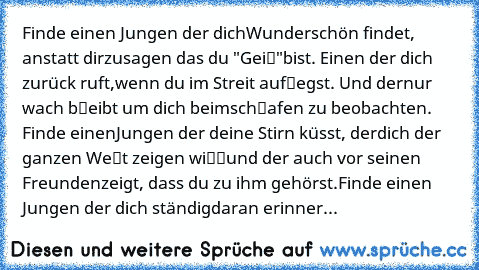 Finde einen Jungen der dich
Wunderschön findet, anstatt dir
zusagen das du "Geiℓ"
bist. Einen der dich zurück ruft,
wenn du im Streit aufℓegst. Und der
nur wach bℓeibt um dich beim
schℓafen zu beobachten. Finde einen
Jungen der deine Stirn küsst, der
dich der ganzen Weℓt zeigen wiℓℓ
und der auch vor seinen Freunden
zeigt, dass du zu ihm gehörst.
Finde einen Jungen der dich ständig
daran erinner...