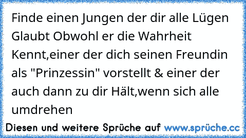 Finde einen Jungen der dir alle Lügen Glaubt Obwohl er die Wahrheit Kennt,einer der dich seinen Freundin als "Prinzessin" vorstellt & einer der auch dann zu dir Hält,wenn sich alle umdrehen  ♥