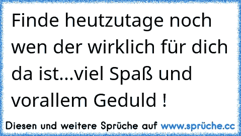 Finde heutzutage noch wen der wirklich für dich da ist...viel Spaß und vorallem Geduld !