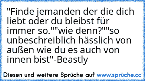 "Finde jemanden der die dich liebt oder du bleibst für immer so."
"wie denn?"
"so unbeschreiblich hässlich von außen wie du es auch von innen bist"
-Beastly ♥