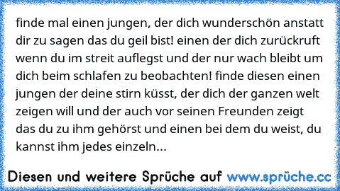 finde mal einen jungen, der dich wunderschön anstatt dir zu sagen das du geil bist! einen der dich zurückruft wenn du im streit auflegst und der nur wach bleibt um dich beim schlafen zu beobachten! finde diesen einen jungen der deine stirn küsst, der dich der ganzen welt zeigen will und der auch vor seinen Freunden zeigt das du zu ihm gehörst und einen bei dem du weist, du kannst ihm jedes einz...