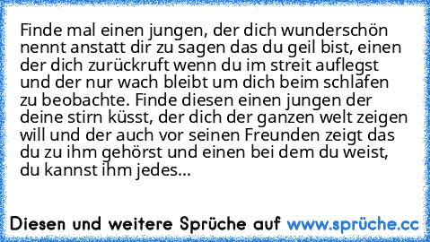 Finde mal einen jungen, der dich wunderschön nennt anstatt dir zu sagen das du geil bist, einen der dich zurückruft wenn du im streit auflegst und der nur wach bleibt um dich beim schlafen zu beobachte. Finde diesen einen jungen der deine stirn küsst, der dich der ganzen welt zeigen will und der auch vor seinen Freunden zeigt das du zu ihm gehörst und einen bei dem du weist, du kannst ihm jedes...