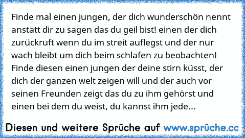 Finde mal einen jungen, der dich wunderschön nennt anstatt dir zu sagen das du geil bist! einen der dich zurückruft wenn du im streit auflegst und der nur wach bleibt um dich beim schlafen zu beobachten! Finde diesen einen jungen der deine stirn küsst, der dich der ganzen welt zeigen will und der auch vor seinen Freunden zeigt das du zu ihm gehörst und einen bei dem du weist, du kannst ihm jede...