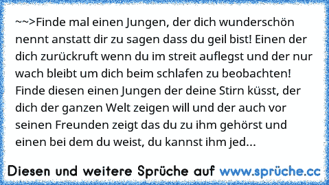 ~~>Finde mal einen Jungen, der dich wunderschön nennt anstatt dir zu sagen dass du geil bist! Einen der dich zurückruft wenn du im streit auflegst und der nur wach bleibt um dich beim schlafen zu beobachten! Finde diesen einen Jungen der deine Stirn küsst, der dich der ganzen Welt zeigen will und der auch vor seinen Freunden zeigt das du zu ihm gehörst und einen bei dem du weist, du kannst ihm ...