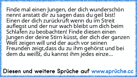 Finde mal einen Jungen, der dich wunderschön nennt anstatt dir zu sagen dass du geil bist! Einen der dich zurückruft wenn du im Streit auflegst und der nur wach bleibt um dich beim Schlafen zu beobachten! Finde diesen einen Jungen der deine Stirn küsst, der dich der ganzen Welt zeigen will und der auch vor seinen Freunden zeigt,dass du zu ihm gehörst und bei dem du weißt, du kannst ihm jedes ei...