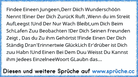 Findee Eineen Jungeen,
Derr Diich Wunderschöön Nennt !
Einer Der Dich ZurücK Ruft ,
Wenn du im Streiit AufLeegst !
Und Der Nur Wach Bleibt,
um Dich Beim SchLafen Zuu Beobachten !
Der Dich Seinen Freunden Zeigt , Das du Zu ihm Gehörtst !
Finde Einen Der Dich Ständig Dran'Erinnert
wie GlückLich Er'drüber ist Dich zuu Habn !
Und Einen Bei Dem Duu Weisst Du Kannst ihm Jedees Einzelnee
Woort GLaubn ...