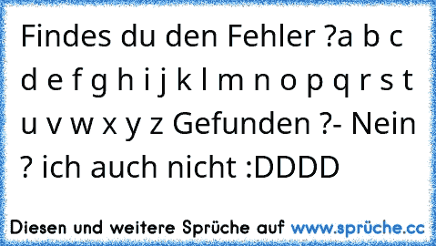 Findes du den Fehler ?
a b c d e f g h i j k l m n o p q r s t u v w x y z 
Gefunden ?
- Nein ? ich auch nicht :DDDD