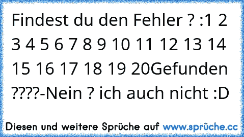 Findest du den Fehler ? :
1 2 3 4 5 6 7 8 9 10 11 12 13 14 15 16 17 18 19 20
Gefunden ????
-Nein ? ich auch nicht :D