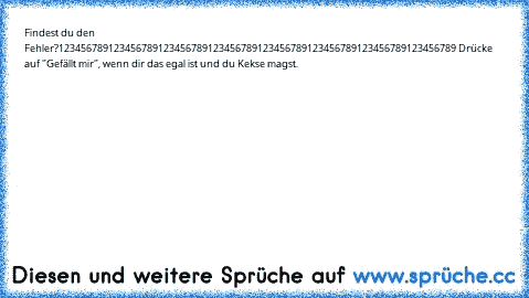 Findest du den Fehler?
123456789123456789123456789123456789123456789123456789123456789123456789 
Drücke auf "Gefällt mir", wenn dir das egal ist und du Kekse magst.