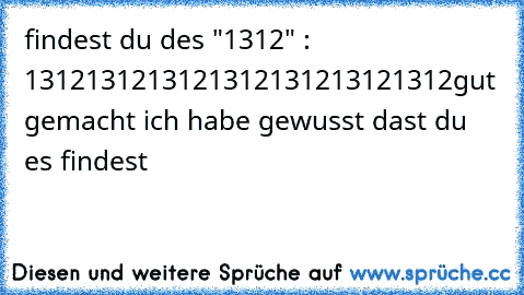 findest du des "1312" : 1312131213121312131213121312
gut gemacht ich habe gewusst dast du es findest