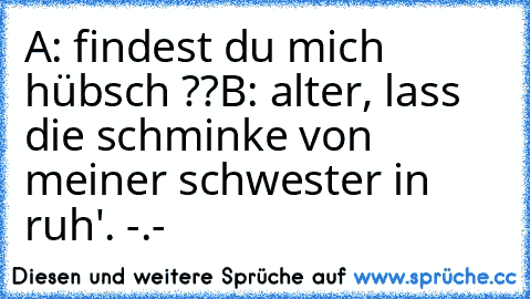 A: findest du mich hübsch ??
B: alter, lass die schminke von meiner schwester in ruh'. -.-