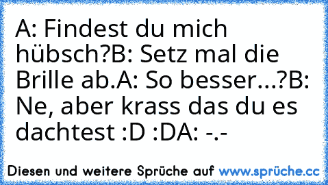 A: Findest du mich hübsch?
B: Setz mal die Brille ab.
A: So besser...?
B: Ne, aber krass das du es dachtest :D :D
A: -.-