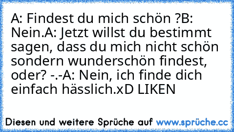 A: Findest du mich schön ?
B: Nein.
A: Jetzt willst du bestimmt sagen, dass du mich nicht schön sondern wunderschön findest, oder? -.-
A: Nein, ich finde dich einfach hässlich.
xD LIKEN